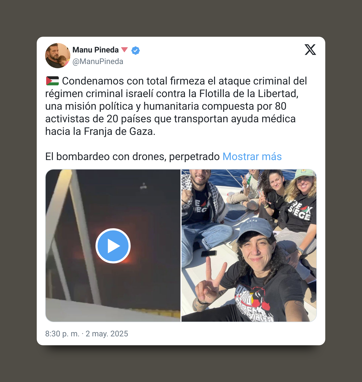 Tweet de Manu Pineda: 🇵🇸 Condenamos con total firmeza el ataque criminal del régimen criminal israelí contra la Flotilla de la Libertad, una misión política y humanitaria compuesta por 80 activistas de 20 países que transportan ayuda médica hacia la Franja de Gaza. El bombardeo con drones, perpetrado en aguas internacionales, es un acto de piratería y terrorismo de Estado que demuestra, una vez más, la impunidad con la que actúa el régimen sionista. Toda nuestra solidaridad con las compañeras y compañeros de la #FreedomFlotilla, ejemplo de dignidad internacionalista. ¡Romper el bloqueo es un deber! ¡Palestina vencerá! #FlotillaDeLaLibertad #GazaUnderAttack #SolidaridadInternacional